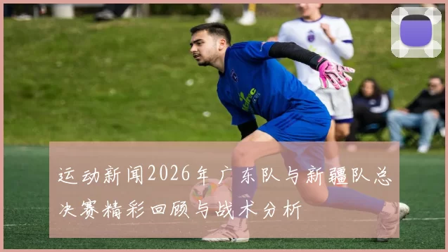 运动新闻2026年广东队与新疆队总决赛精彩回顾与战术分析