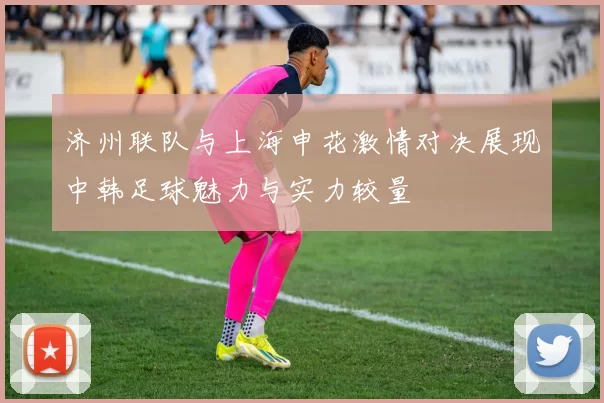 济州联队与上海申花激情对决展现中韩足球魅力与实力较量