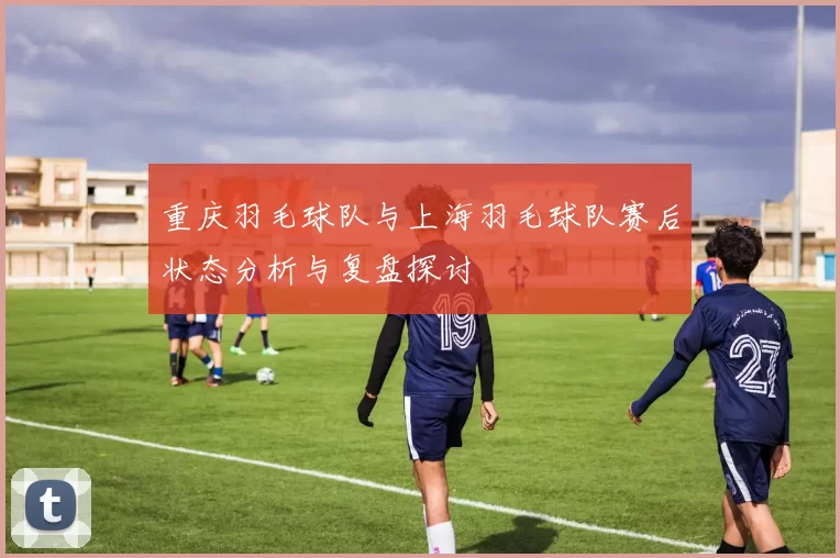 重庆羽毛球队与上海羽毛球队赛后状态分析与复盘探讨