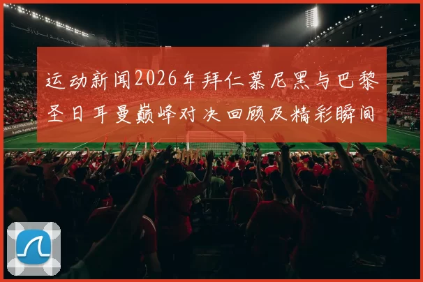 运动新闻2026年拜仁慕尼黑与巴黎圣日耳曼巅峰对决回顾及精彩瞬间分析