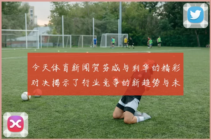 今天体育新闻贺芬咸与利华的精彩对决揭示了行业竞争的新趋势与未来发展方向