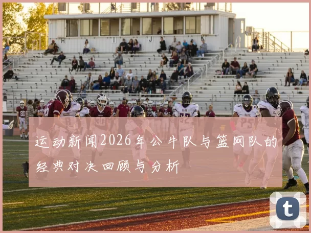 运动新闻2026年公牛队与篮网队的经典对决回顾与分析
