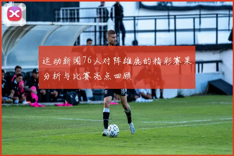运动新闻76人对阵雄鹿的精彩赛果分析与比赛亮点回顾