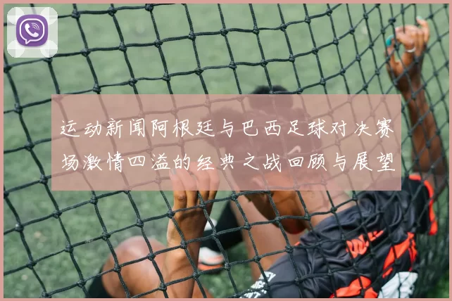 运动新闻阿根廷与巴西足球对决赛场激情四溢的经典之战回顾与展望