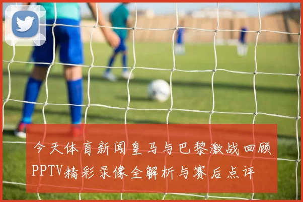 今天体育新闻皇马与巴黎激战回顾PPTV精彩录像全解析与赛后点评